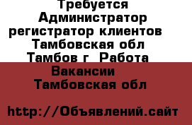 Требуется Администратор-регистратор клиентов  - Тамбовская обл., Тамбов г. Работа » Вакансии   . Тамбовская обл.